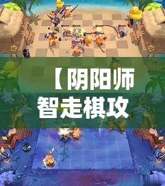 【阴阳师智走棋攻略】新手入门必备！一探究竟，如何快速提升棋局胜率？掌握核心技巧，助你成为棋盘高手！